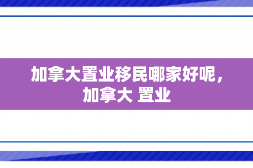 加拿大置业移民哪家好呢，加拿大 置业