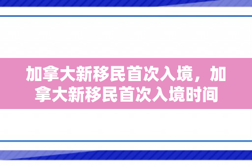 加拿大新移民首次入境，加拿大新移民首次入境时间