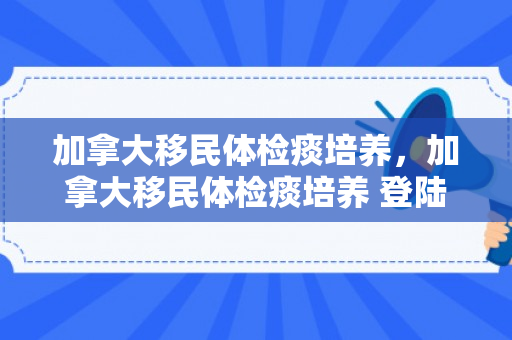 加拿大移民体检痰培养，加拿大移民体检痰培养 登陆加拿大多久下枫叶卡