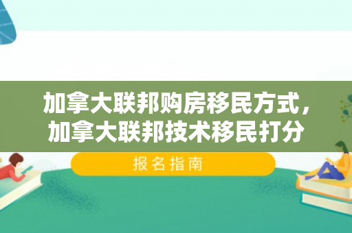 加拿大联邦购房移民方式，加拿大联邦技术移民打分