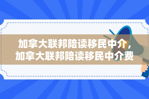 加拿大联邦陪读移民中介，加拿大联邦陪读移民中介费多少