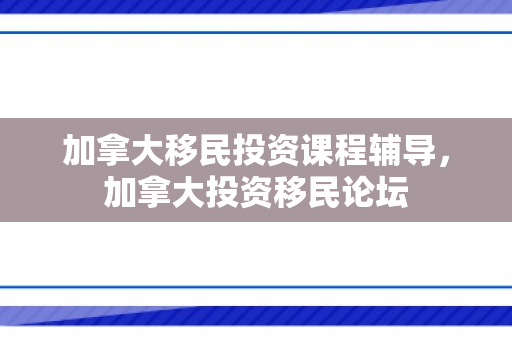 加拿大移民投资课程辅导，加拿大投资移民论坛