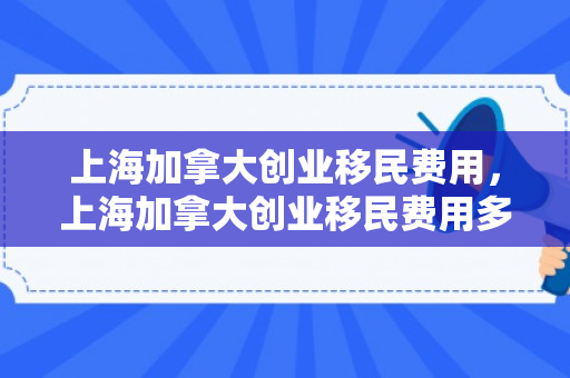 上海加拿大创业移民费用，上海加拿大创业移民费用多少