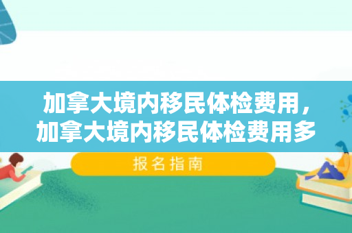加拿大境内移民体检费用，加拿大境内移民体检费用多少