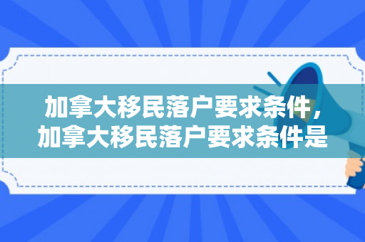 加拿大移民落户要求条件，加拿大移民落户要求条件是什么