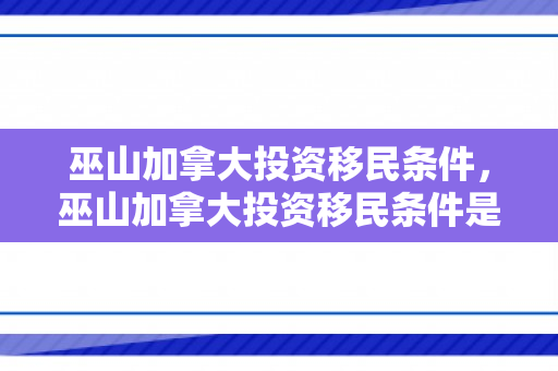 巫山加拿大投资移民条件，巫山加拿大投资移民条件是什么