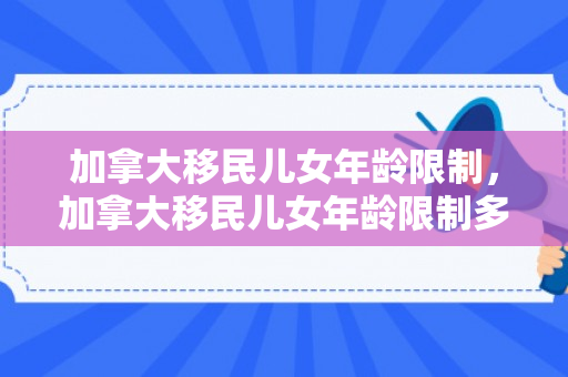 加拿大移民儿女年龄限制，加拿大移民儿女年龄限制多大