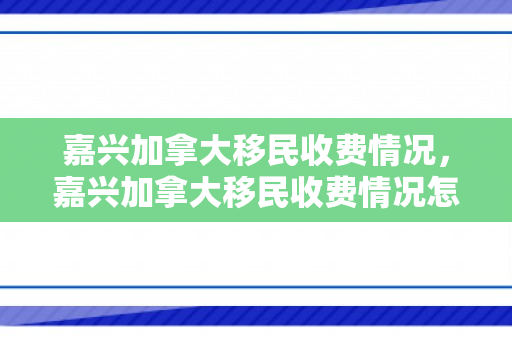 嘉兴加拿大移民收费情况，嘉兴加拿大移民收费情况怎么样