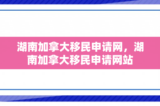 湖南加拿大移民申请网，湖南加拿大移民申请网站