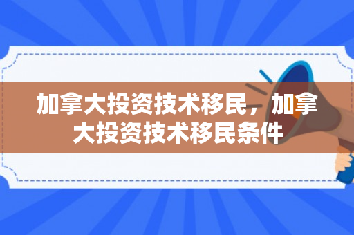 加拿大投资技术移民，加拿大投资技术移民条件