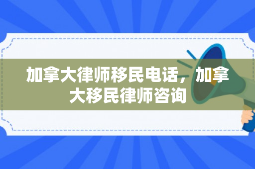 加拿大律师移民电话，加拿大移民律师咨询