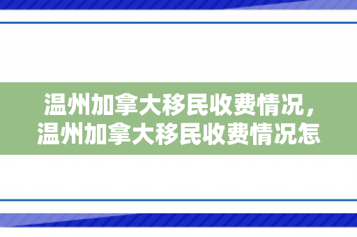 温州加拿大移民收费情况，温州加拿大移民收费情况怎么样