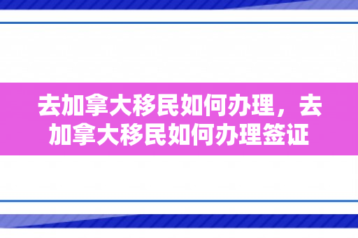 去加拿大移民如何办理，去加拿大移民如何办理签证