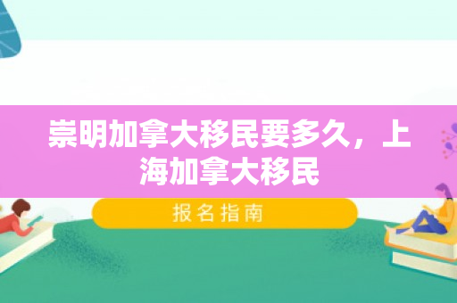崇明加拿大移民要多久，上海加拿大移民