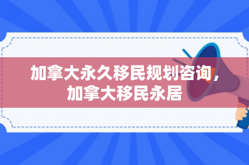 加拿大永久移民规划咨询，加拿大移民永居