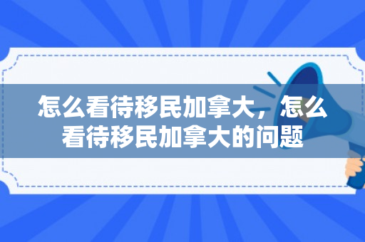 怎么看待移民加拿大，怎么看待移民加拿大的问题