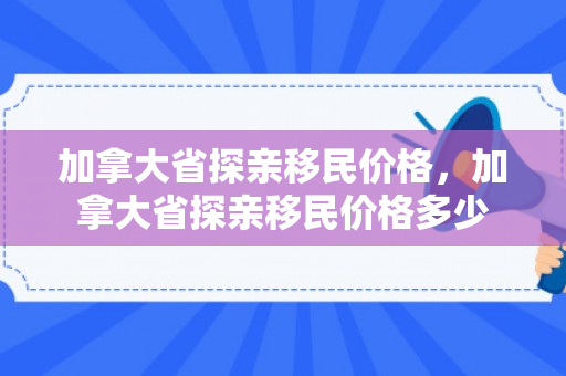 加拿大省探亲移民价格，加拿大省探亲移民价格多少