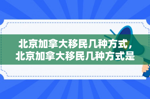 北京加拿大移民几种方式，北京加拿大移民几种方式是什么