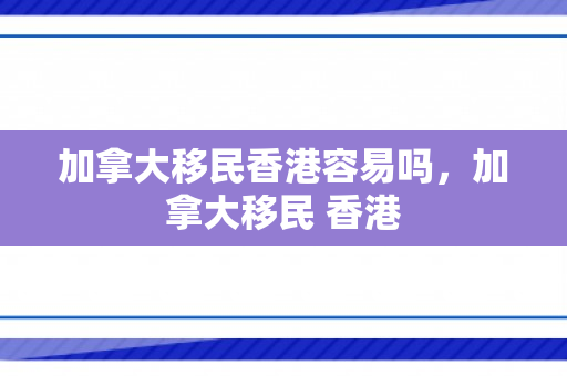 加拿大移民香港容易吗，加拿大移民 香港