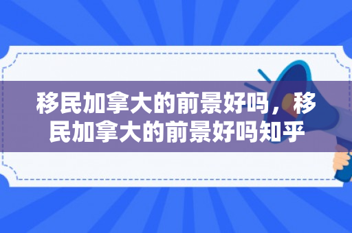 移民加拿大的前景好吗，移民加拿大的前景好吗知乎