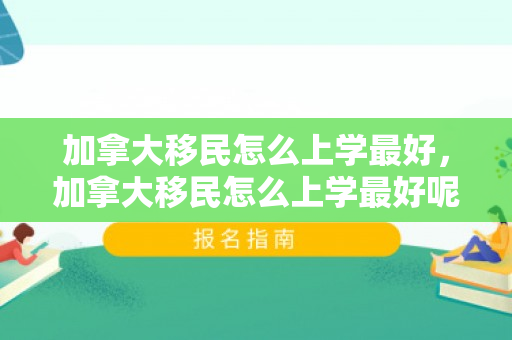 加拿大移民怎么上学最好，加拿大移民怎么上学最好呢