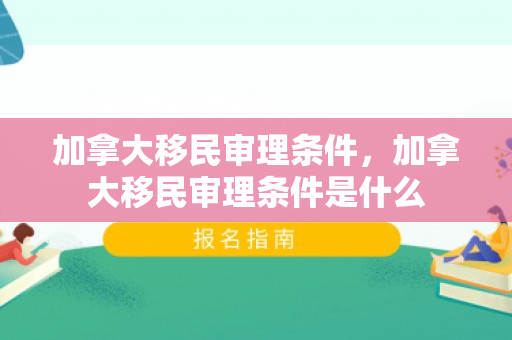 加拿大移民审理条件，加拿大移民审理条件是什么