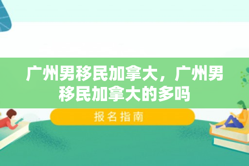 广州男移民加拿大，广州男移民加拿大的多吗