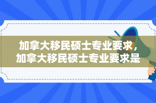 加拿大移民硕士专业要求，加拿大移民硕士专业要求是什么