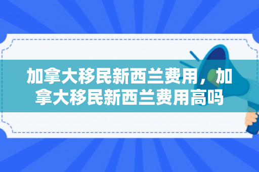 加拿大移民新西兰费用，加拿大移民新西兰费用高吗