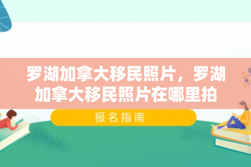 罗湖加拿大移民照片，罗湖加拿大移民照片在哪里拍