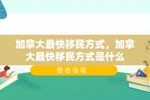 加拿大最快移民方式，加拿大最快移民方式是什么