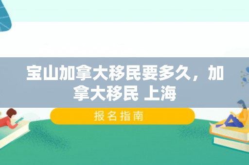 宝山加拿大移民要多久，加拿大移民 上海