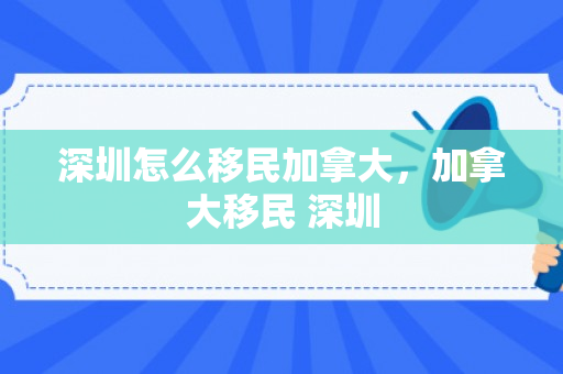 深圳怎么移民加拿大，加拿大移民 深圳