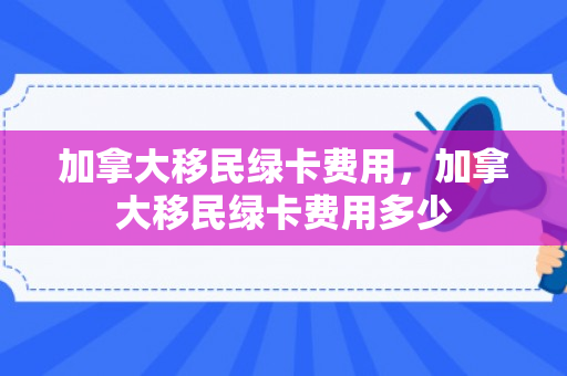 加拿大移民绿卡费用，加拿大移民绿卡费用多少
