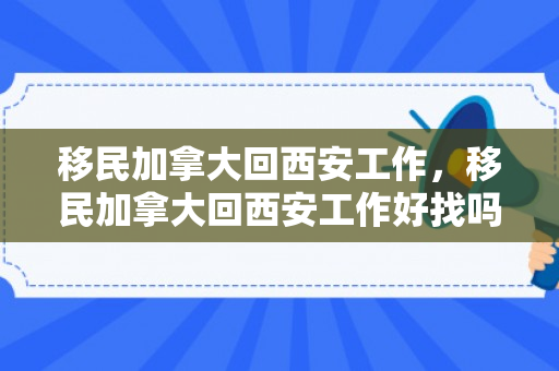 移民加拿大回西安工作，移民加拿大回西安工作好找吗