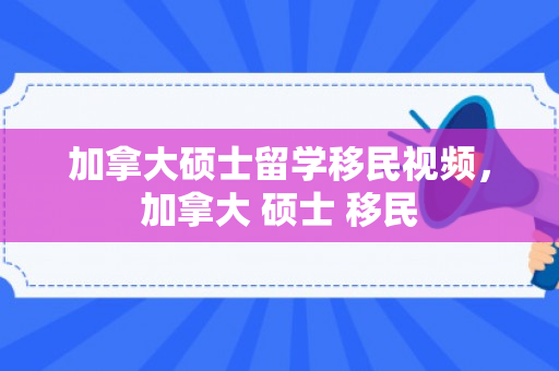 加拿大硕士留学移民视频，加拿大 硕士 移民