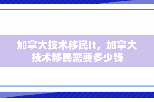 加拿大技术移民it，加拿大技术移民需要多少钱