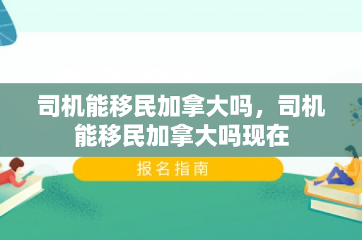 司机能移民加拿大吗，司机能移民加拿大吗现在