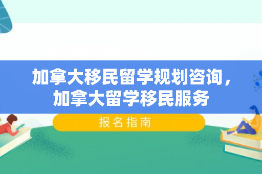 加拿大移民留学规划咨询，加拿大留学移民服务