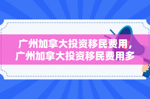 广州加拿大投资移民费用，广州加拿大投资移民费用多少