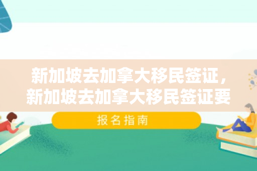 新加坡去加拿大移民签证，新加坡去加拿大移民签证要多久