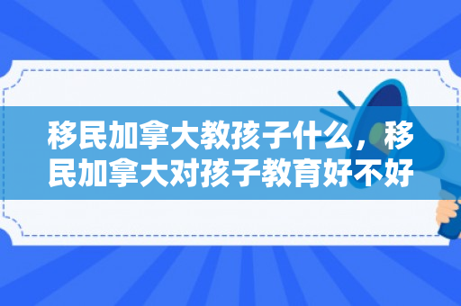 移民加拿大教孩子什么，移民加拿大对孩子教育好不好