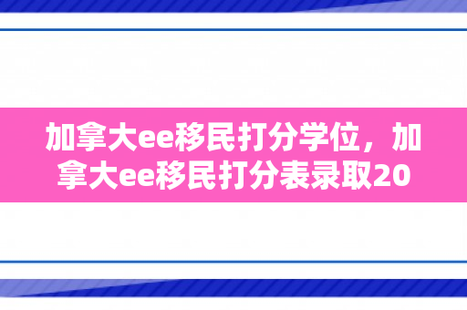 加拿大ee移民打分学位，加拿大ee移民打分表录取2021