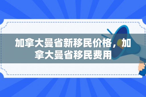 加拿大曼省新移民价格，加拿大曼省移民费用