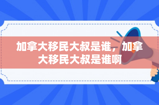 加拿大移民大叔是谁，加拿大移民大叔是谁啊