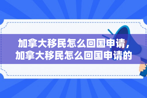 加拿大移民怎么回国申请，加拿大移民怎么回国申请的