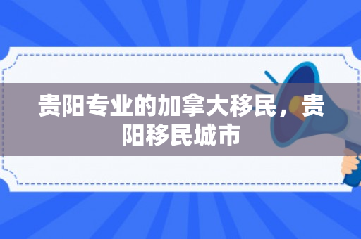 贵阳专业的加拿大移民，贵阳移民城市