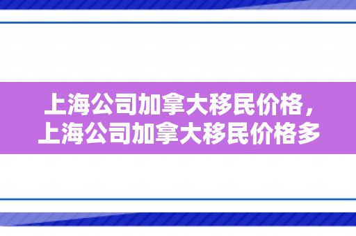 上海公司加拿大移民价格，上海公司加拿大移民价格多少
