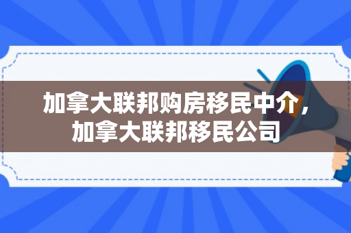 加拿大联邦购房移民中介，加拿大联邦移民公司