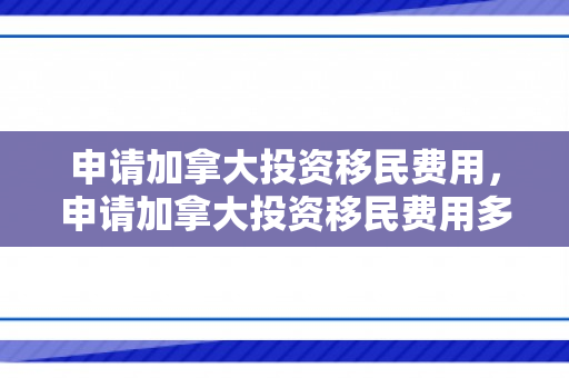 申请加拿大投资移民费用，申请加拿大投资移民费用多少